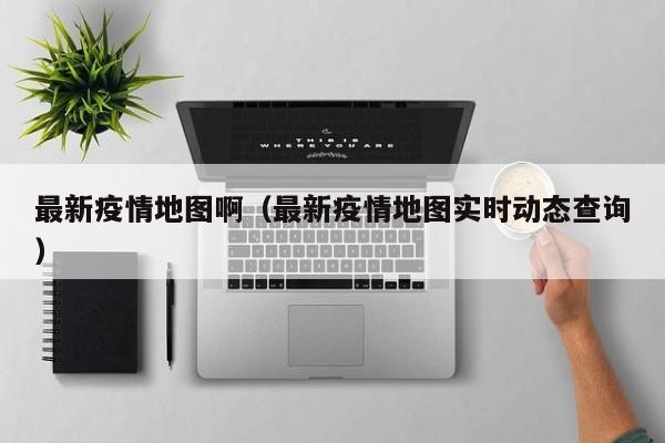 最新疫情地图啊（最新疫情地图实时动态查询）