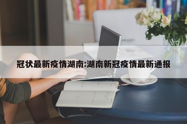 冠状最新疫情湖南:湖南新冠疫情最新通报