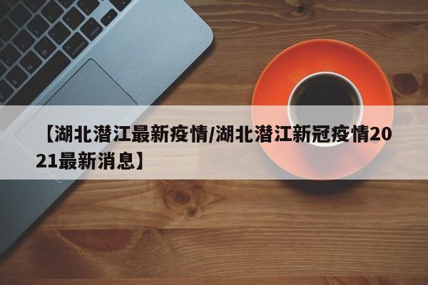 【湖北潜江最新疫情/湖北潜江新冠疫情2021最新消息】