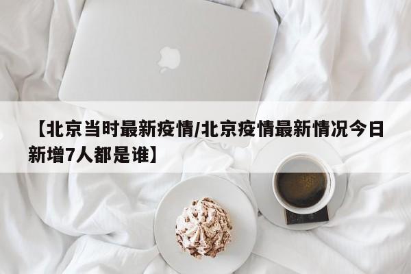 【北京当时最新疫情/北京疫情最新情况今日新增7人都是谁】