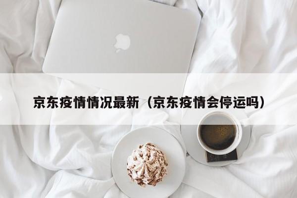 京东疫情情况最新（京东疫情会停运吗）