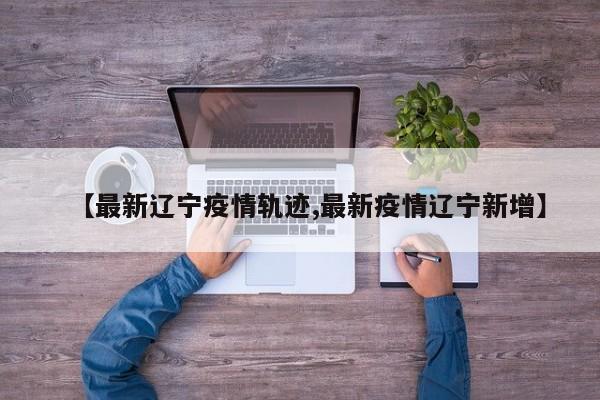 【最新辽宁疫情轨迹,最新疫情辽宁新增】