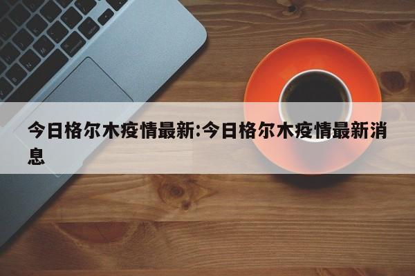 今日格尔木疫情最新:今日格尔木疫情最新消息