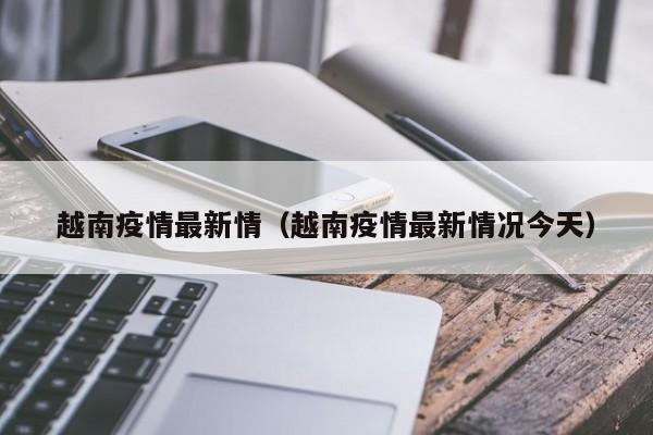 越南疫情最新情（越南疫情最新情况今天）