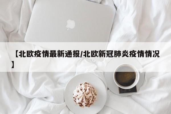 【北欧疫情最新通报/北欧新冠肺炎疫情情况】
