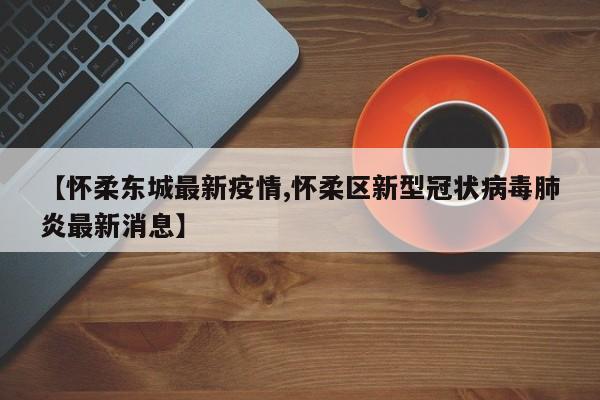 【怀柔东城最新疫情,怀柔区新型冠状病毒肺炎最新消息】