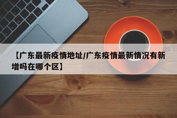 【广东最新疫情地址/广东疫情最新情况有新增吗在哪个区】