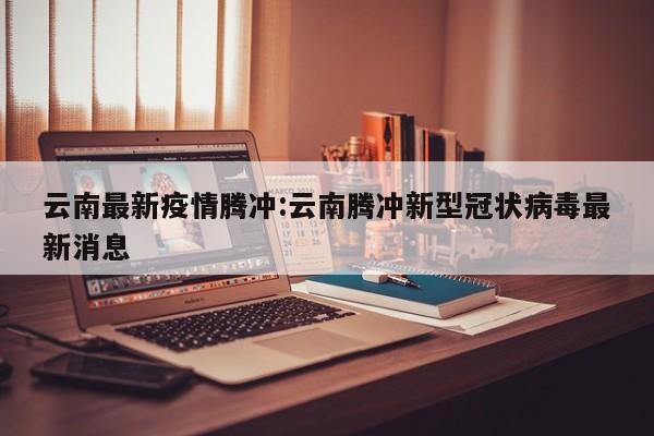 云南最新疫情腾冲:云南腾冲新型冠状病毒最新消息