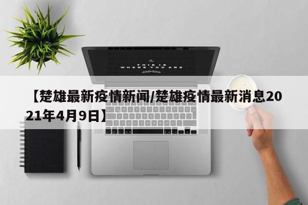 【楚雄最新疫情新闻/楚雄疫情最新消息2021年4月9日】