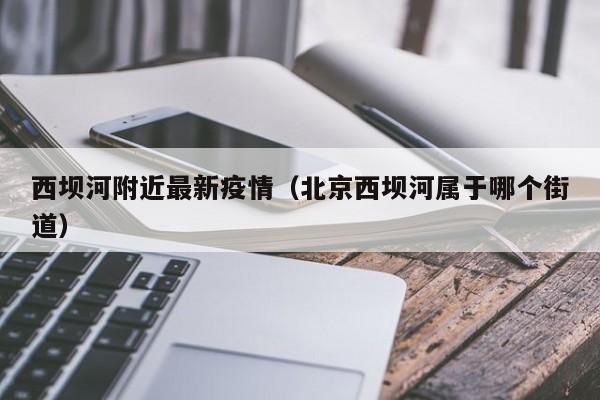 西坝河附近最新疫情（北京西坝河属于哪个街道）