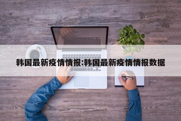 韩国最新疫情情报:韩国最新疫情情报数据