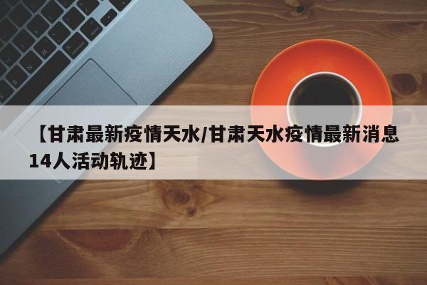 【甘肃最新疫情天水/甘肃天水疫情最新消息14人活动轨迹】
