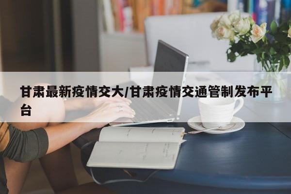 甘肃最新疫情交大/甘肃疫情交通管制发布平台