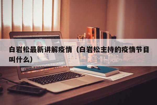 白岩松最新讲解疫情（白岩松主持的疫情节目叫什么）