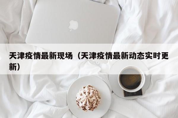 天津疫情最新现场（天津疫情最新动态实时更新）