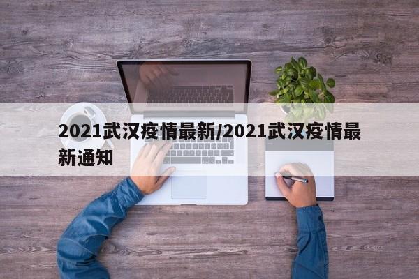 2021武汉疫情最新/2021武汉疫情最新通知