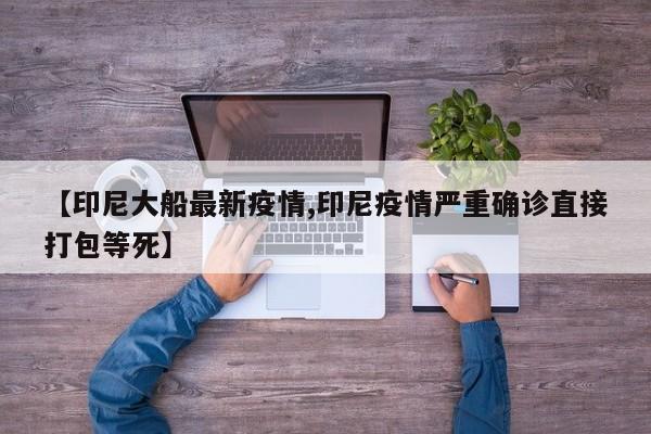 【印尼大船最新疫情,印尼疫情严重确诊直接打包等死】