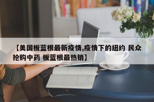 【美国板蓝根最新疫情,疫情下的纽约 民众抢购中药 板蓝根最热销】