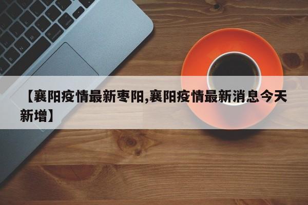 【襄阳疫情最新枣阳,襄阳疫情最新消息今天新增】