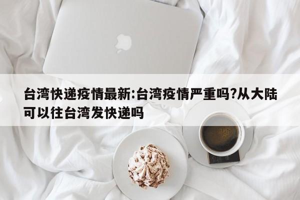 台湾快递疫情最新:台湾疫情严重吗?从大陆可以往台湾发快递吗