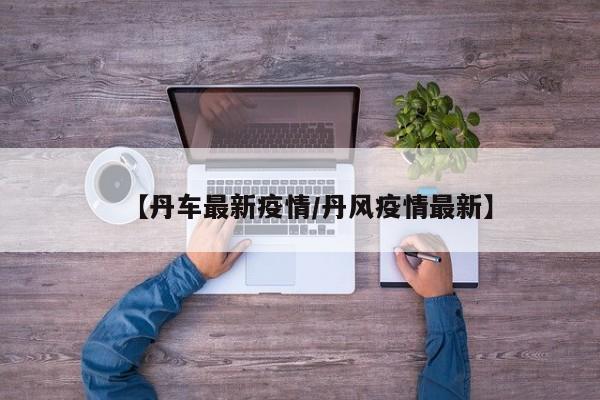 【丹车最新疫情/丹风疫情最新】