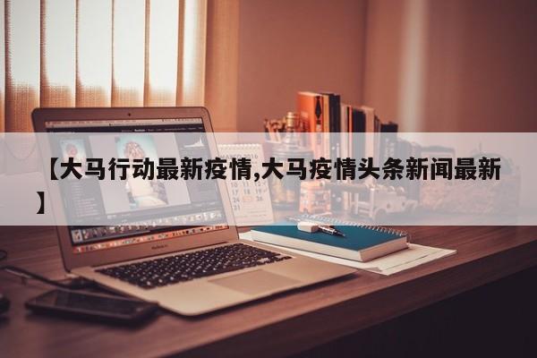 【大马行动最新疫情,大马疫情头条新闻最新】