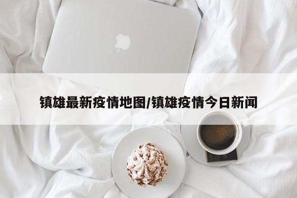 镇雄最新疫情地图/镇雄疫情今日新闻