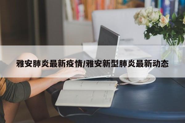 雅安肺炎最新疫情/雅安新型肺炎最新动态