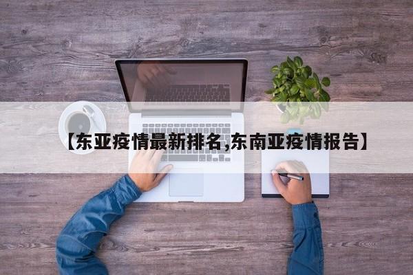【东亚疫情最新排名,东南亚疫情报告】