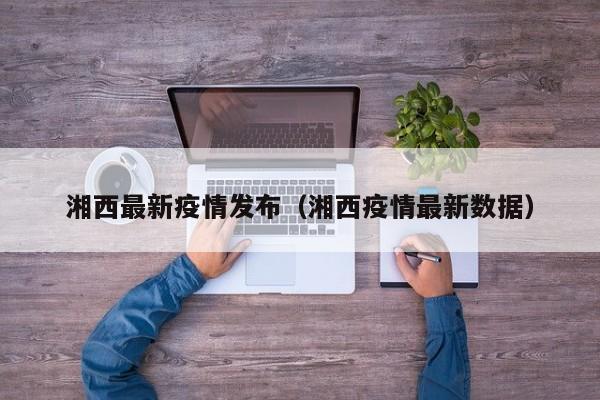 湘西最新疫情发布（湘西疫情最新数据）