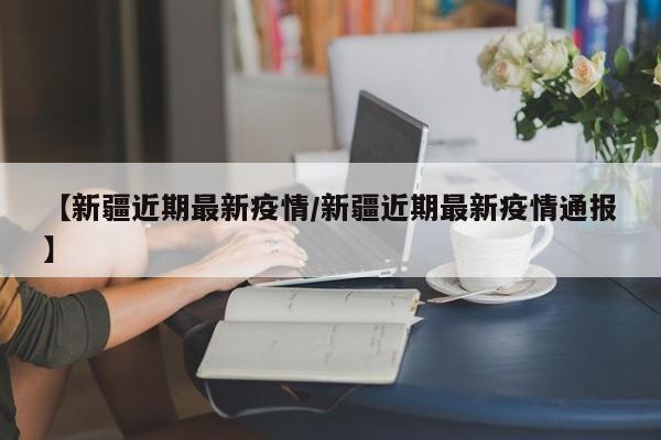 【新疆近期最新疫情/新疆近期最新疫情通报】