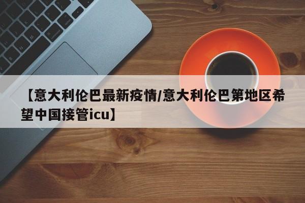 【意大利伦巴最新疫情/意大利伦巴第地区希望中国接管icu】