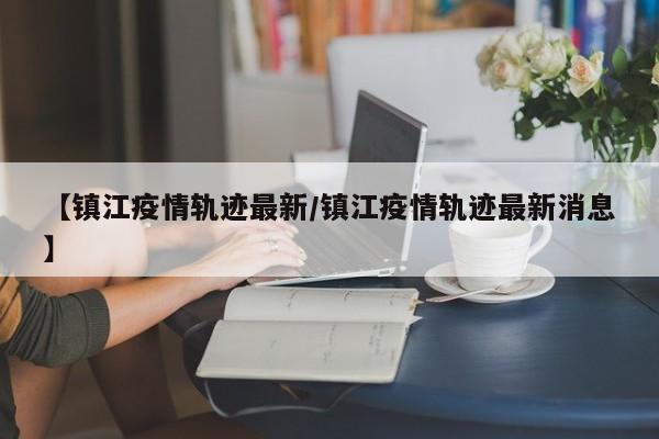【镇江疫情轨迹最新/镇江疫情轨迹最新消息】