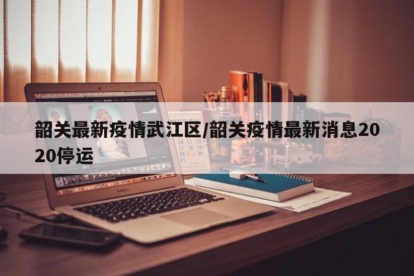 韶关最新疫情武江区/韶关疫情最新消息2020停运