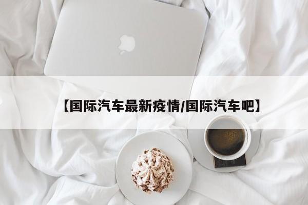 【国际汽车最新疫情/国际汽车吧】