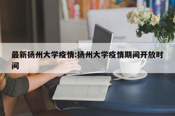 最新扬州大学疫情:扬州大学疫情期间开放时间