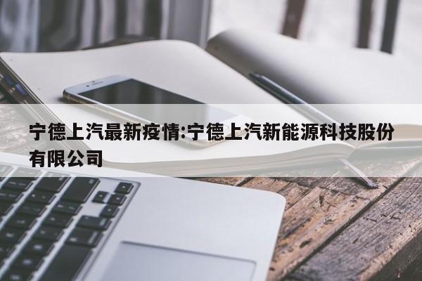 宁德上汽最新疫情:宁德上汽新能源科技股份有限公司