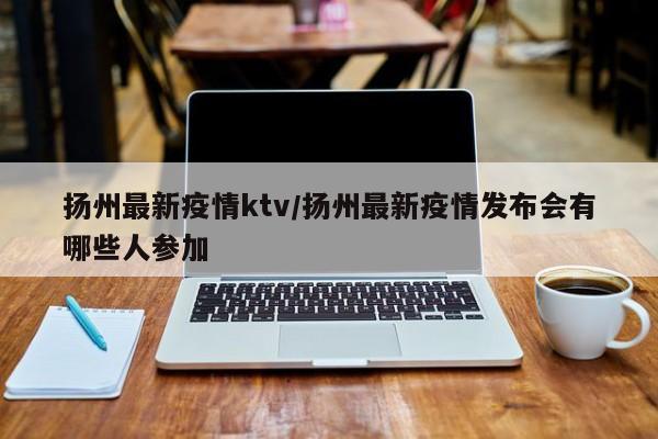 扬州最新疫情ktv/扬州最新疫情发布会有哪些人参加