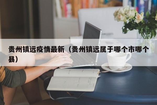 贵州镇远疫情最新（贵州镇远属于哪个市哪个县）