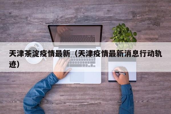 天津茶淀疫情最新（天津疫情最新消息行动轨迹）