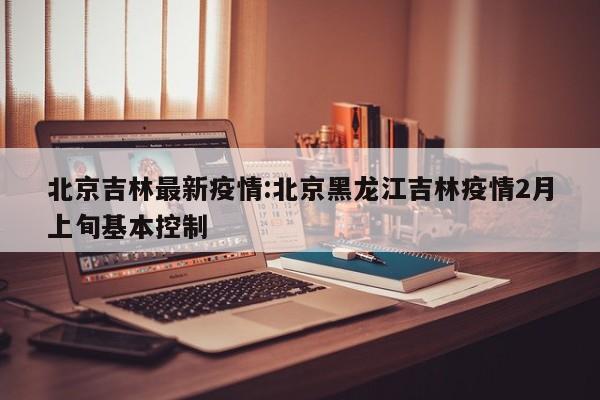 北京吉林最新疫情:北京黑龙江吉林疫情2月上旬基本控制