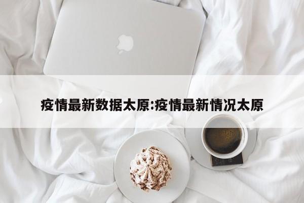 疫情最新数据太原:疫情最新情况太原
