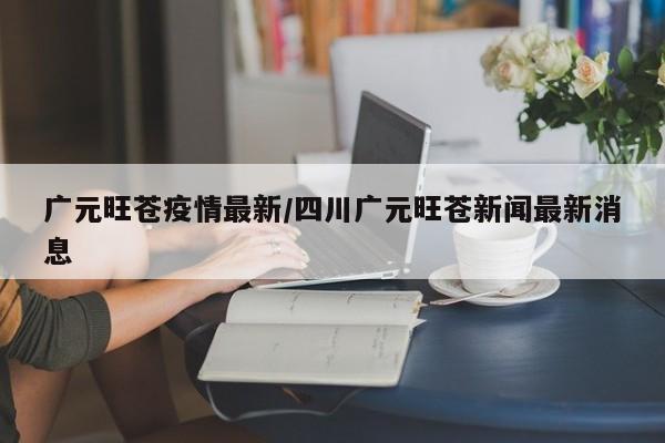 广元旺苍疫情最新/四川广元旺苍新闻最新消息
