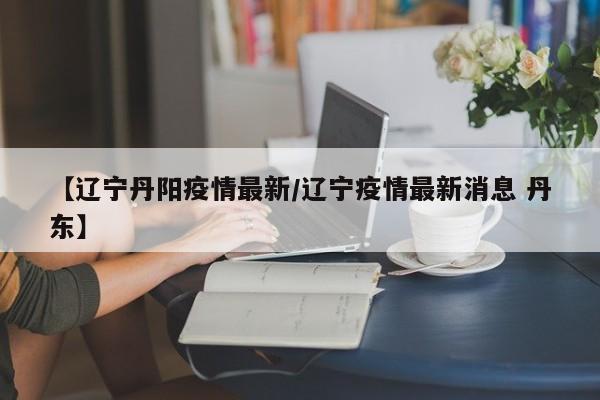 【辽宁丹阳疫情最新/辽宁疫情最新消息 丹东】
