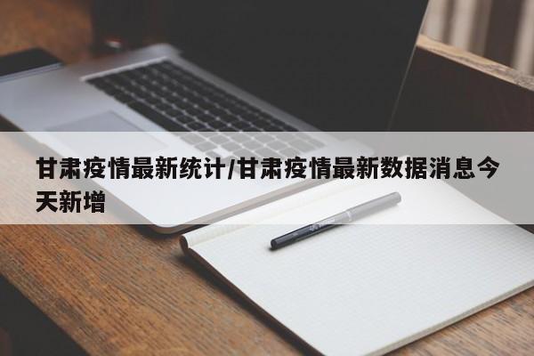 甘肃疫情最新统计/甘肃疫情最新数据消息今天新增