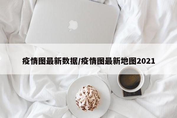 疫情图最新数据/疫情图最新地图2021