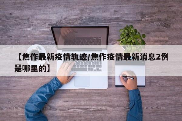 【焦作最新疫情轨迹/焦作疫情最新消息2例是哪里的】
