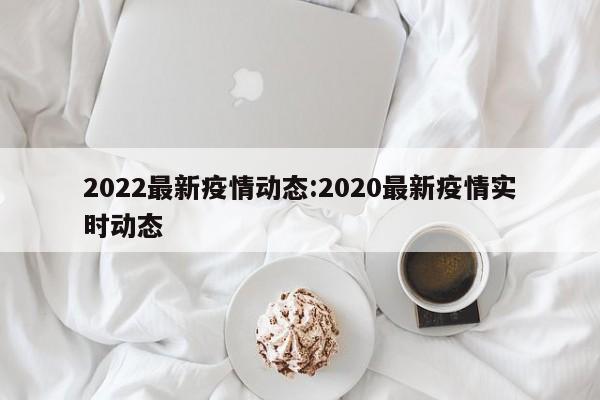2022最新疫情动态:2020最新疫情实时动态
