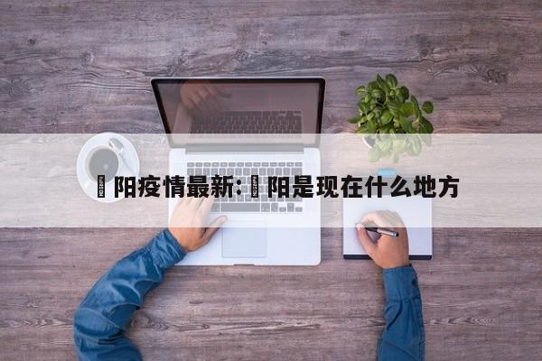 洺阳疫情最新:洺阳是现在什么地方