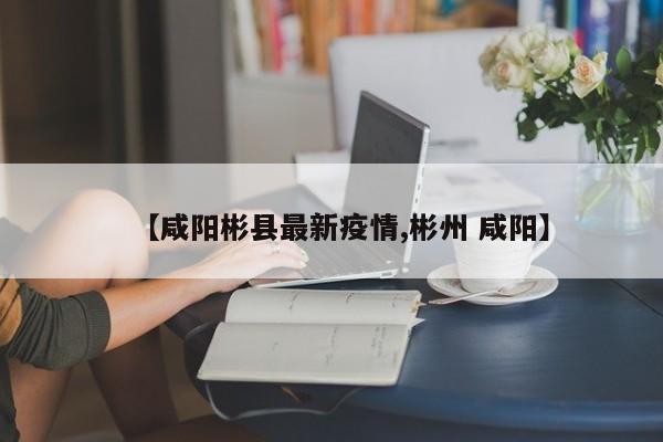 【咸阳彬县最新疫情,彬州 咸阳】